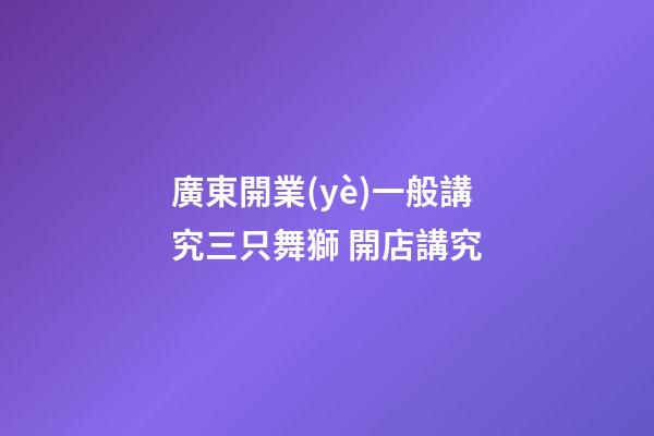 廣東開業(yè)一般講究三只舞獅 開店講究